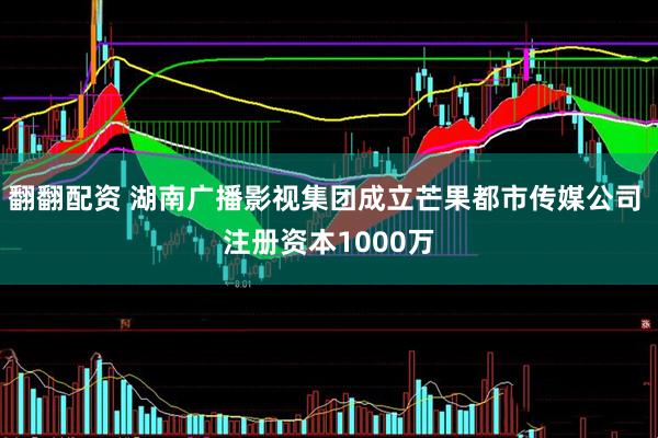 翻翻配资 湖南广播影视集团成立芒果都市传媒公司 注册资本1000万