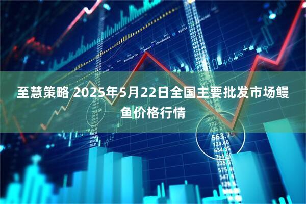 至慧策略 2025年5月22日全国主要批发市场鳗鱼价格行情