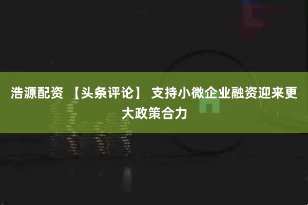 浩源配资 【头条评论】 支持小微企业融资迎来更大政策合力