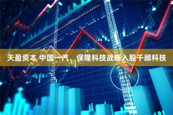 天盈资本 中国一汽、保隆科技战略入股千顾科技