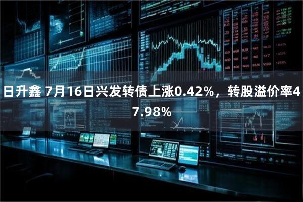 日升鑫 7月16日兴发转债上涨0.42%，转股溢价率47.98%