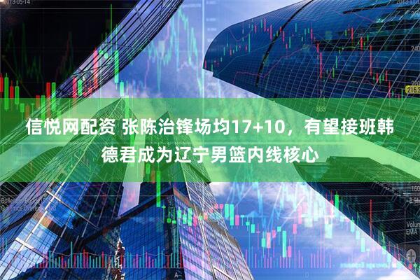 信悦网配资 张陈治锋场均17+10，有望接班韩德君成为辽宁男篮内线核心